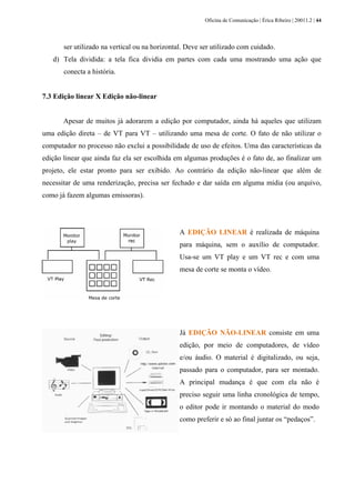Oficina de Comunicação | Érica Ribeiro | 20011.2 | 44
ser utilizado na vertical ou na horizontal. Deve ser utilizado com cuidado.
d) Tela dividida: a tela fica dividia em partes com cada uma mostrando uma ação que
conecta a história.
7.3 Edição linear X Edição não-linear
Apesar de muitos já adorarem a edição por computador, ainda há aqueles que utilizam
uma edição direta – de VT para VT – utilizando uma mesa de corte. O fato de não utilizar o
computador no processo não exclui a possibilidade de uso de efeitos. Uma das características da
edição linear que ainda faz ela ser escolhida em algumas produções é o fato de, ao finalizar um
projeto, ele estar pronto para ser exibido. Ao contrário da edição não-linear que além de
necessitar de uma renderização, precisa ser fechado e dar saída em alguma mídia (ou arquivo,
como já fazem algumas emissoras).
A EDIÇÃO LINEAR é realizada de máquina
para máquina, sem o auxílio de computador.
Usa-se um VT play e um VT rec e com uma
mesa de corte se monta o vídeo.
Já EDIÇÃO NÃO-LINEAR consiste em uma
edição, por meio de computadores, de vídeo
e/ou áudio. O material é digitalizado, ou seja,
passado para o computador, para ser montado.
A principal mudança é que com ela não é
preciso seguir uma linha cronológica de tempo,
o editor pode ir montando o material do modo
como preferir e só ao final juntar os “pedaços”.
 