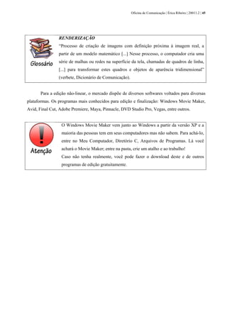 Oficina de Comunicação | Érica Ribeiro | 20011.2 | 45
RENDERIZAÇÃO
“Processo de criação de imagens com definição próxima à imagem real, a
partir de um modelo matemático [...] Nesse processo, o computador cria uma
série de malhas ou redes na superfície da tela, chamadas de quadros de linha,
[...] para transformar estes quadros e objetos de aparência tridimensional”
(verbete, Dicionário de Comunicação).
Para a edição não-linear, o mercado dispõe de diversos softwares voltados para diversas
plataformas. Os programas mais conhecidos para edição e finalização: Windows Movie Maker,
Avid, Final Cut, Adobe Premiere, Maya, Pinnacle, DVD Studio Pro, Vegas, entre outros.
O Windows Movie Maker vem junto ao Windows a partir da versão XP e a
maioria das pessoas tem em seus computadores mas não sabem. Para achá-lo,
entre no Meu Computador, Diretório C, Arquivos de Programas. Lá você
achará o Movie Maker; entre na pasta, crie um atalho e ao trabalho!
Caso não tenha realmente, você pode fazer o download deste e de outros
programas de edição gratuitamente.
 