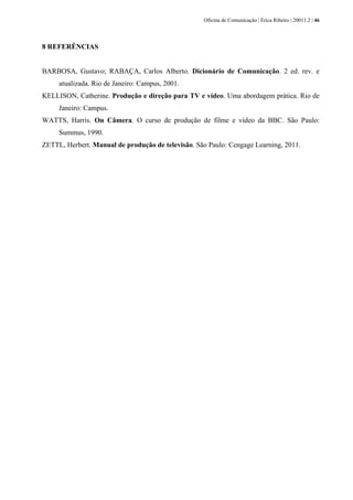 Oficina de Comunicação | Érica Ribeiro | 20011.2 | 46
8 REFERÊNCIAS
BARBOSA, Gustavo; RABAÇA, Carlos Alberto. Dicionário de Comunicação. 2 ed. rev. e
atualizada. Rio de Janeiro: Campus, 2001.
KELLISON, Catherine. Produção e direção para TV e vídeo. Uma abordagem prática. Rio de
Janeiro: Campus.
WATTS, Harris. On Câmera. O curso de produção de filme e vídeo da BBC. São Paulo:
Summus, 1990.
ZETTL, Herbert. Manual de produção de televisão. São Paulo: Cengage Learning, 2011.
 