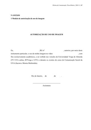 Oficina de Comunicação | Érica Ribeiro | 20011.2 | 47
9 ANEXOS
1 Modelo de autorização de uso de imagem
AUTORIZAÇÃO DE USO DE IMAGEM
Eu, , RG nº , autorizo, por meio deste
instrumento particular, o uso de minha imagem no vídeo , com
fins exclusivamente acadêmicos, a ser exibido nos veículos da Universidade Veiga de Almeida
(TV UVA online, RTVeiga e UTV) e durante os eventos do curso de Comunicação Social da
UVA (Secom e Mostra Multimídia).
Rio de Janeiro, de de .
______________________________
Assinatura
 