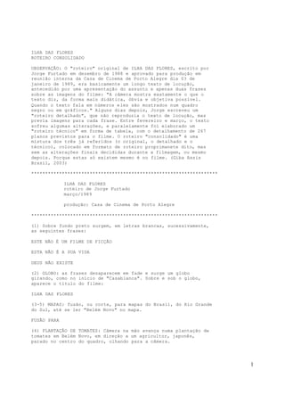 1
ILHA DAS FLORES
ROTEIRO CONSOLIDADO
OBSERVAÇÃO: O "roteiro" original de ILHA DAS FLORES, escrito por
Jorge Furtado em dezembro de 1988 e aprovado para produção em
reunião interna da Casa de Cinema de Porto Alegre dia 03 de
janeiro de 1989, era basicamente um longo texto de locução,
antecedido por uma apresentação do assunto e apenas duas frases
sobre as imagens do filme: "A câmera mostra exatamente o que o
texto diz, da forma mais didática, óbvia e objetiva possível.
Quando o texto fala em números eles são mostrados num quadro
negro ou em gráficos." Alguns dias depois, Jorge escreveu um
"roteiro detalhado", que não reproduzia o texto de locução, mas
previa imagens para cada frase. Entre fevereiro e março, o texto
sofreu algumas alterações, e paralelamente foi elaborado um
"roteiro técnico" em forma de tabela, com o detalhamento de 267
planos previstos para o filme. O roteiro "consolidado" é uma
mistura dos três já referidos (o original, o detalhado e o
técnico), colocado em formato de roteiro proprimanete dito, mas
sem as alterações finais decididas durante a filmagem, ou mesmo
depois. Porque estas só existem mesmo é no filme. (Giba Assis
Brasil, 2003)
*******************************************************************
ILHA DAS FLORES
roteiro de Jorge Furtado
março/1989
produção: Casa de Cinema de Porto Alegre
*******************************************************************
(1) Sobre fundo preto surgem, em letras brancas, sucessivamente,
as seguintes frases:
ESTE NÃO É UM FILME DE FICÇÃO
ESTA NÃO É A SUA VIDA
DEUS NÃO EXISTE
(2) GLOBO: as frases desaparecem em fade e surge um globo
girando, como no início de "Casablanca". Sobre e sob o globo,
aparece o título do filme:
ILHA DAS FLORES
(3-5) MAPAS: fusão, ou corte, para mapas do Brasil, do Rio Grande
do Sul, até se ler "Belém Novo" no mapa.
FUSÃO PARA
(6) PLANTAÇÃO DE TOMATES: Câmera na mão avança numa plantação de
tomates em Belém Novo, em direção a um agricultor, japonês,
parado no centro do quadro, olhando para a câmera.
 
