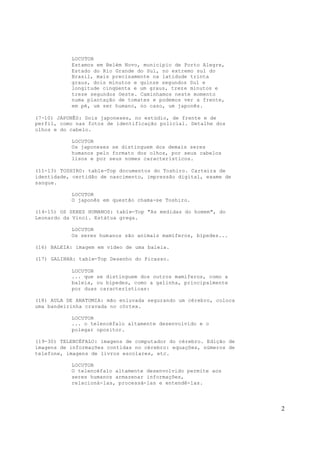 2
LOCUTOR
Estamos em Belém Novo, município de Porto Alegre,
Estado do Rio Grande do Sul, no extremo sul do
Brasil, mais precisamente na latidude trinta
graus, dois minutos e quinze segundos Sul e
longitude cinqüenta e um graus, treze minutos e
treze segundos Oeste. Caminhamos neste momento
numa plantação de tomates e podemos ver a frente,
em pé, um ser humano, no caso, um japonês.
(7-10) JAPONÊS: Dois japoneses, no estúdio, de frente e de
perfil, como nas fotos de identificação policial. Detalhe dos
olhos e do cabelo.
LOCUTOR
Os japoneses se distinguem dos demais seres
humanos pelo formato dos olhos, por seus cabelos
lisos e por seus nomes característicos.
(11-13) TOSHIRO: table-Top documentos do Toshiro. Carteira de
identidade, certidão de nascimento, impressão digital, exame de
sangue.
LOCUTOR
O japonês em questão chama-se Toshiro.
(14-15) OS SERES HUMANOS: table-Top "As medidas do homem", do
Leonardo da Vinci. Estátua grega.
LOCUTOR
Os seres humanos são animais mamíferos, bípedes...
(16) BALEIA: imagem em vídeo de uma baleia.
(17) GALINHA: table-Top Desenho do Picasso.
LOCUTOR
... que se distinguem dos outros mamíferos, como a
baleia, ou bípedes, como a galinha, principalmente
por duas características:
(18) AULA DE ANATOMIA: mão enluvada segurando um cérebro, coloca
uma bandeirinha cravada no córtex.
LOCUTOR
... o telencéfalo altamente desenvolvido e o
polegar opositor.
(19-30) TELENCÉFALO: imagens de computador do cérebro. Edição de
imagens de informações contidas no cérebro: equações, números de
telefone, imagens de livros escolares, etc.
LOCUTOR
O telencéfalo altamente desenvolvido permite aos
seres humanos armazenar informações,
relacioná-las, processá-las e entendê-las.
 