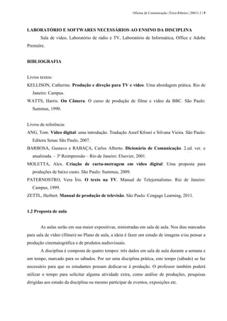 Oficina de Comunicação | Érica Ribeiro | 20011.2 | 5
LABORATÓRIO E SOFTWARES NECESSÁRIOS AO ENSINO DA DISCIPLINA
Sala de vídeo, Laboratório de rádio e TV, Laboratório de Informática, Office e Adobe
Premiére.
BIBLIOGRAFIA
Livros textos:
KELLISON, Catherine. Produção e direção para TV e vídeo. Uma abordagem prática. Rio de
Janeiro: Campus.
WATTS, Harris. On Câmera. O curso de produção de filme e vídeo da BBC. São Paulo:
Summus, 1990.
Livros de referência:
ANG, Tom. Vídeo digital: uma introdução. Tradução Assef Kfouri e Silvana Vieira. São Paulo:
Editora Senac São Paulo, 2007.
BARBOSA, Gustavo e RABAÇA, Carlos Alberto. Dicionário de Comunicação. 2.ed. ver. e
atualizada. – 3ª Reimpressão – Rio de Janeiro: Elsevier, 2001.
MOLETTA, Alex. Criação de curta-metragem em vídeo digital: Uma proposta para
produções de baixo custo. São Paulo: Summus, 2009.
PATERNOSTRO, Vera Íris. O texto na TV. Manual de Telejornalismo. Rio de Janeiro:
Campus, 1999.
ZETTL, Herbert. Manual de produção de televisão. São Paulo: Cengage Learning, 2011.
1.2 Proposta de aula
As aulas serão em sua maior expositivas, ministradas em sala de aula. Nos dias marcados
para sala de vídeo (filmes) no Plano de aula, a ideia é fazer um estudo de imagens e/ou pensar a
produção cinematográfica e de produtos audiovisuais.
A disciplina é composta de quatro tempos: três dados em sala de aula durante a semana e
um tempo, marcado para os sábados. Por ser uma disciplina prática, este tempo (sábado) se faz
necessário para que os estudantes possam dedicar-se à produção. O professor também poderá
utilizar o tempo para solicitar alguma atividade extra, como análise de produções, pesquisas
dirigidas aos estudo da disciplina ou mesmo participar de eventos, exposições etc.
 