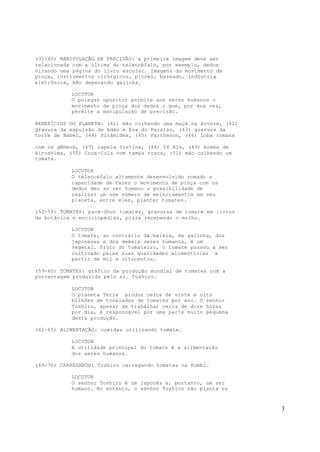 3
(31-40) MANIPULAÇÃO DE PRECISÃO: a primeira imagem deve ser
relacionada com a última do telencéfalo, por exemplo, dedos
virando uma página do livro escolar. Imagens do movimento de
pinça, instrumentos cirúrgicos, pincel, baseado, indústria
eletrônica, mão depenando galinha.
LOCUTOR
O polegar opositor permite aos seres humanos o
movimento de pinça dos dedos o que, por sua vez,
permite a manipulação de precisão.
BENEFÍCIOS DO PLANETA: (41) mão colhendo uma maçã na árvore, (42)
gravura da expulsão de Adão e Eva do Paraíso, (43) gravura da
torre de Babel, (44) Pirâmides, (45) Parthenon, (46) Loba romana
com os gêmeos, (47) capela Sistina, (48) 14 Bis, (49) bomba de
Hiroshima, (50) Coca-Cola com tampa rosca, (51) mão colhendo um
tomate.
LOCUTOR
O telencéfalo altamente desenvolvido somado a
capacidade de fazer o movimento de pinça com os
dedos deu ao ser humano a possibilidade de
realizar um sem número de melhoramentos em seu
planeta, entre eles, plantar tomates.
(52-58) TOMATES: pack-Shot tomates, gravuras de tomate em livros
de botânica e enciclopédias, pizza recebendo o molho.
LOCUTOR
O tomate, ao contrário da baleia, da galinha, dos
japoneses e dos demais seres humanos, é um
vegetal. Fruto do tomateiro, o tomate passou a ser
cultivado pelas suas qualidades alimentícias a
partir de mil e oitocentos.
(59-60) TOMATES: gráfico da produção mundial de tomates com a
porcentagem produzida pelo sr. Toshiro.
LOCUTOR
O planeta Terra produz cerca de vinte e oito
bilhões de toneladas de tomates por ano. O senhor
Toshiro, apesar de trabalhar cerca de doze horas
por dia, é responsável por uma parte muito pequena
desta produção.
(61-65) ALIMENTAÇÃO: comidas utilizando tomate.
LOCUTOR
A utilidade principal do tomate é a alimentação
dos seres humanos.
(66-70) CARREGANDO: Toshiro carregando tomates na Kombi.
LOCUTOR
O senhor Toshiro é um japonês e, portanto, um ser
humano. No entanto, o senhor Toshiro não planta os
 