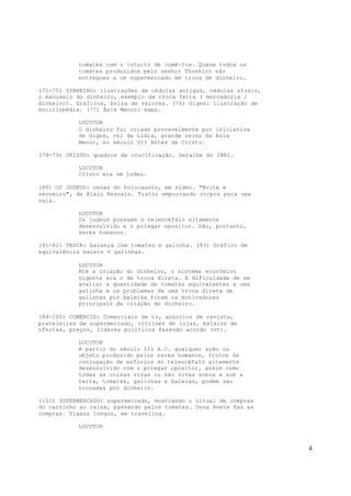 4
tomates com o intuito de comê-los. Quase todos os
tomates produzidos pelo senhor Thoshiro são
entregues a um supermercado em troca de dinheiro.
(71-75) DINHEIRO: ilustrações de cédulas antigas, cédulas atuais,
o manuseio do dinheiro, exemplo da troca feita ( mercadoria /
dinheiro). Gráficos, bolsa de valores. (76) Giges: ilustração de
enciclopédia. (77) Ásia Menor: mapa.
LOCUTOR
O dinheiro foi criado provavelmente por iniciativa
de Giges, rei da Lídia, grande reino da Asia
Menor, no século VII Antes de Cristo.
(78-79) CRISTO: quadros da crucificação. Detalhe do INRI.
LOCUTOR
Cristo era um judeu.
(80) OS JUDEUS: cenas do holocausto, em vídeo. "Noite e
nevoeiro", de Alain Resnais. Trator empurrando corpos para uma
vala.
LOCUTOR
Os judeus possuem o telencéfalo altamente
desenvolvido e o polegar opositor. São, portanto,
seres humanos.
(81-82) TROCA: balança com tomates e galinha. (83) Gráfico de
equivalência baleia = galinhas.
LOCUTOR
Até a criação do dinheiro, o sistema econômico
vigente era o de troca direta. A dificuldade de se
avaliar a quantidade de tomates equivalentes a uma
galinha e os problemas de uma troca direta de
galinhas por baleias foram os motivadores
principais da criação do dinheiro.
(84-100) COMÉRCIO: Comerciais de tv, anúncios de revista,
prateleiras de supermercado, vitrines de lojas, balaios de
ofertas, preços, líderes políticos fazendo acordo (vt).
LOCUTOR
A partir do século III A.C. qualquer ação ou
objeto produzido pelos seres humanos, frutos da
conjugação de esforços do telencéfalo altamente
desenvolvido com o polegar opositor, assim como
todas as coisas vivas ou não vivas sobre e sob a
terra, tomates, galinhas e baleias, podem ser
trocadas por dinheiro.
(101) SUPERMERCADO: supermercado, mostrando o ritual de compras
do carrinho ao caixa, passando pelos tomates. Dona Anete faz as
compras. Planos longos, em traveling.
LOCUTOR
 
