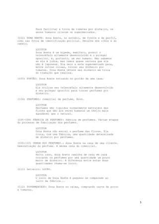 5
Para facilitar a troca de tomates por dinheiro, os
seres humanos criaram os supermercados.
(102) DONA ANETE: dona Anete, no estúdio, de frente e de perfil,
como nas fotos de identificação policial. Detalhe dos olhos e do
cabelo.
LOCUTOR
Dona Anete é um bípede, mamífero, possui o
telencéfalo altamente desenvolvido e o polegar
opositor. é, portanto, um ser humano. Não sabemos
se ela é judia, mas temos quase certeza que ela
não é japonesa. Ela veio a este supermercado para,
entre outras coisas, trocar seu dinheiro por
tomates. Dona Anete obteve seu dinheiro em troca
do trabalho que realiza.
(103) PORTÃO: Dona Anete entrando no portão de uma casa.
LOCUTOR
Ela utiliza seu telencéfalo altamente desenvolvido
e seu polegar opositor para trocar perfumes por
dinheiro.
(104) PERFUMES: comercial de perfume, Avon.
LOCUTOR
Perfumes são líquidos normalmente extraídos das
flores que dão aos seres humanos um cheiro mais
agradável que o natural.
(105-108) FÁBRICA DE PERFUMES: fábrica de perfumes. Várias etapas
do processo de fabricação dos perfumes.
LOCUTOR
Dona Anete não extrai o perfume das flores. Ela
troca, com uma fábrica, uma quantidade determinada
de dinheiro por perfumes.
(109-110) VENDA DOS PERFUMES.: dona Anete na casa de uma cliente.
Demonstração do perfume. A mesma cena do comercial.
LOCUTOR
Feito isso, dona Anete caminha de casa em casa
trocando os perfumes por uma quantidade um pouco
maior de dinheiro. A diferença entre estas duas
quantidades chama-se lucro.
(111) Letreiro: LUCRO.
LOCUTOR
O lucro de Dona Anete é pequeno se comparado ao
lucro da fábrica...
(112) SUPERMERCADO: Dona Anete no caixa, comprando carne de porco
e tomates.
 