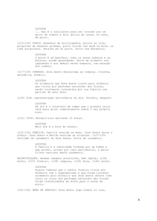 6
LOCUTOR
... mas é o suficiente para ser trocado por um
quilo de tomate e dois quilos de carne, no caso,
de porco.
(113-116) PORCO: Desenhos de enciclopédia, porcos ao vivo,
porquinho de desenho animado, porco cozido com maçã na boca, os
três porquinhos. Detalhe pé do porco. Porco num matadouro.
LOCUTOR
O porco é um mamífero, como os seres humanos e as
baleias, porém quadrúpede. Serve de alimento aos
japoneses e aos demais seres humanos, com exceção
dos judeus.
(117-119) COMPRAS: dona Anete descarrega as compras. Cozinha,
geladeira, armário.
LOCUTOR
Os alimentos que Dona Anete trocou pelo dinheiro
que trocou por perfumes extraídos das flores,
serão totalmente consumidos por sua família num
período de sete dias.
(120) DIA: representação astronômica do dia. Estúdio, maquete.
LOCUTOR
Um dia é o intervalo de tempo que o planeta terra
leva para girar completamente sobre o seu próprio
eixo.
(121) CUCO: Relógio-cuco marcando 12 horas.
LOCUTOR
Meio dia é a hora do almoço.
(122-126) FAMÍLIA: familia reunida na mesa. Dona Anete serve o
almoço. Dona Anete e Marido mostram as alianças. (127-135)
Certidão de casamento da dona Anete. Fotos de casamento.
LOCUTOR
A família é a comunidade formada por um homem e
uma mulher, unidos por laço matrimonial, e pelos
filhos nascidos deste casamento.
RECAPITULAÇÃO: mesmas imagens anteriores, bem rápido: (136)
molho, (137) Toshiro, (138) compras, (139) Avon, (140) molho.
LOCUTOR
Alguns tomates que o senhor Toshiro trocou por
dinheiro com o supermercado e que foram trocados
novamente pelo dinheiro que dona Anete obteve como
lucro na troca dos perfumes extraídos das flores
foram transformados em molho para a carne de
porco.
(141-143) ÁREA DE SERVIÇO: Dona Anete joga tomate no lixo.
 