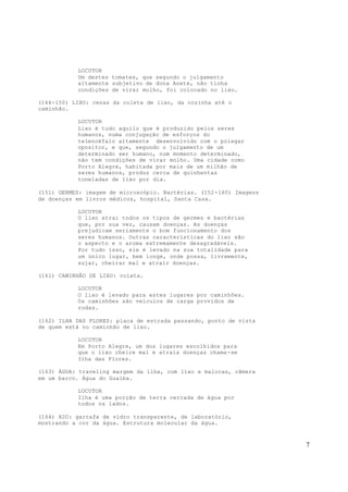 7
LOCUTOR
Um destes tomates, que segundo o julgamento
altamente subjetivo de dona Anete, não tinha
condições de virar molho, foi colocado no lixo.
(144-150) LIXO: cenas da coleta de lixo, da cozinha até o
caminhão.
LOCUTOR
Lixo é tudo aquilo que é produzido pelos seres
humanos, numa conjugação de esforços do
telencéfalo altamente desenvolvido com o polegar
opositor, e que, segundo o julgamento de um
determinado ser humano, num momento determinado,
não tem condições de virar molho. Uma cidade como
Porto Alegre, habitada por mais de um milhão de
seres humanos, produz cerca de quinhentas
toneladas de lixo por dia.
(151) GERMES: imagem de microscópio. Bactérias. (152-160) Imagens
de doenças em livros médicos, hospital, Santa Casa.
LOCUTOR
O lixo atrai todos os tipos de germes e bactérias
que, por sua vez, causam doenças. As doenças
prejudicam seriamente o bom funcionamento dos
seres humanos. Outras características do lixo são
o aspecto e o aroma extremamente desagradáveis.
Por tudo isso, ele é levado na sua totalidade para
um único lugar, bem longe, onde possa, livremente,
sujar, cheirar mal e atrair doenças.
(161) CAMINHÃO DE LIXO: coleta.
LOCUTOR
O lixo é levado para estes lugares por caminhões.
Os caminhões são veículos de carga providos de
rodas.
(162) ILHA DAS FLORES: placa de estrada passando, ponto de vista
de quem está no caminhão de lixo.
LOCUTOR
Em Porto Alegre, um dos lugares escolhidos para
que o lixo cheire mal e atraia doenças chama-se
Ilha das Flores.
(163) ÁGUA: traveling margem da ilha, com lixo e malocas, câmera
em um barco. Água do Guaíba.
LOCUTOR
Ilha é uma porção de terra cercada de água por
todos os lados.
(164) H2O: garrafa de vidro transparente, de laboratório,
mostrando a cor da água. Estrutura molecular da água.
 