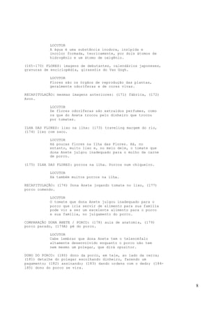 8
LOCUTOR
A água é uma substância inodora, insípida e
incolor formada, teoricamente, por dois átomos de
hidrogênio e um átomo de oxigênio.
(165-170) FLORES: imagens de debutantes, calendários japoneses,
gravuras de enciclopédia, girassóis do Van Gogh.
LOCUTOR
Flores são os órgãos de reprodução das plantas,
geralmente odoríferas e de cores vivas.
RECAPITULAÇÃO: mesmas imagens anteriores: (171) fábrica, (172)
Avon.
LOCUTOR
De flores odoríferas são extraídos perfumes, como
os que do Anete trocou pelo dinheiro que trocou
por tomates.
ILHA DAS FLORES: lixo na ilha: (173) traveling margem do rio,
(174) lixo com saco.
LOCUTOR
Há poucas flores na Ilha das Flores. Há, no
entanto, muito lixo e, no meio dele, o tomate que
dona Anete julgou inadequado para o molho da carne
de porco.
(175) ILHA DAS FLORES: porcos na ilha. Porcos num chiqueiro.
LOCUTOR
Há também muitos porcos na ilha.
RECAPITULAÇÃO: (176) Dona Anete jogando tomate no lixo, (177)
porco comendo.
LOCUTOR
O tomate que dona Anete julgou inadequado para o
porco que iria servir de alimento para sua família
pode vir a ser um excelente alimento para o porco
e sua família, no julgamento do porco.
COMPARAÇÃO DONA ANETE / PORCO: (178) aula de anatomia, (179)
porco parado, (179A) pé do porco.
LOCUTOR
Cabe lembrar que dona Anete tem o telencéfalo
altamente desenvolvido enquanto o porco não tem
nem mesmo um polegar, que dirá opositor.
DONO DO PORCO: (180) dono da porco, em tele, ao lado da cerca;
(181) detalhe do polegar escolhando dinheiro, fazendo um
pagamento; (182) assinando; (183) dando ordens com o dedo; (184-
185) dono do porco se vira.
 