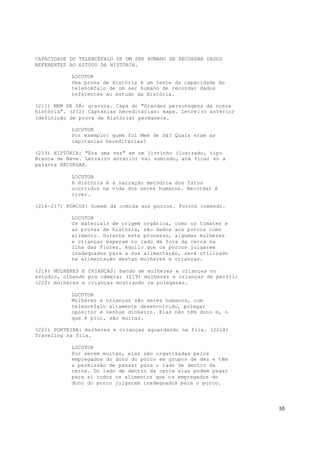 10
CAPACIDADE DO TELENCÉFALO DE UM SER HUMANO DE RECORDAR DADOS
REFERENTES AO ESTUDO DA HISTÓRIA.
LOCUTOR
Uma prova de História é um teste da capacidade do
telencéfalo de um ser humano de recordar dados
referentes ao estudo da História.
(211) MEM DE SÁ: gravura. Capa do "Grandes personagens da nossa
história". (212) Captanias hereditárias: mapa. Letreiro anterior
(definição de prova de História) permanece.
LOCUTOR
Por exemplo: quem foi Mem de Sá? Quais eram as
capitanias hereditárias?
(213) HISTÓRIA: "Era uma vez" em um livrinho ilustrado, tipo
Branca de Neve. Letreiro anterior vai sumindo, até ficar só a
palavra RECORDAR.
LOCUTOR
A História é a narração metódica dos fatos
ocorridos na vida dos seres humanos. Recordar é
viver.
(214-217) PORCOS: homem dá comida aos porcos. Porcos comendo.
LOCUTOR
Os materiais de origem orgânica, como os tomates e
as provas de história, são dados aos porcos como
alimento. Durante este processo, algumas mulheres
e crianças esperam no lado de fora da cerca na
Ilha das Flores. Aquilo que os porcos julgarem
inadequados para a sua alimentação, será utilizado
na alimentação destas mulheres e crianças.
(218) MULHERES E CRIANÇAS: bando de mulheres e crianças no
estúdio, olhando pra câmera; (219) mulheres e crianças de perfil;
(220) mulheres e crianças mostrando os polegares.
LOCUTOR
Mulheres e crianças são seres humanos, com
telencéfalo altamente desenvolvido, polegar
opositor e nenhum dinheiro. Elas não têm dono e, o
que é pior, são muitas.
(221) PORTEIRA: mulheres e crianças aguardando na fila. (221A)
Traveling na fila.
LOCUTOR
Por serem muitas, elas são organizadas pelos
empregados do dono do porco em grupos de dez e têm
a permissão de passar para o lado de dentro da
cerca. Do lado de dentro da cerca elas podem pegar
para si todos os alimentos que os empregados do
dono do porco julgaram inadequados para o porco.
 