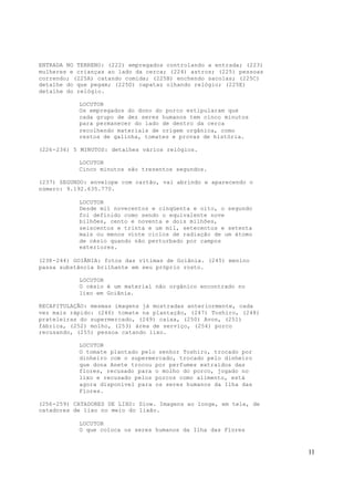 11
ENTRADA NO TERRENO: (222) empregados controlando a entrada; (223)
mulheres e crianças ao lado da cerca; (224) astros; (225) pessoas
correndo; (225A) catando comida; (225B) enchendo sacolas; (225C)
detalhe do que pegam; (225D) capataz olhando relógio; (225E)
detalhe do relógio.
LOCUTOR
Os empregados do dono do porco estipularam que
cada grupo de dez seres humanos tem cinco minutos
para permanecer do lado de dentro da cerca
recolhendo materiais de origem orgânica, como
restos de galinha, tomates e provas de história.
(226-236) 5 MINUTOS: detalhes vários relógios.
LOCUTOR
Cinco minutos são trezentos segundos.
(237) SEGUNDO: envelope com cartão, vai abrindo e aparecendo o
número: 9.192.635.770.
LOCUTOR
Desde mil novecentos e cinqüenta e oito, o segundo
foi definido como sendo o equivalente nove
bilhões, cento e noventa e dois milhões,
seiscentos e trinta e um mil, setecentos e setenta
mais ou menos vinte ciclos de radiação de um átomo
de césio quando não perturbado por campos
exteriores.
(238-244) GOIÂNIA: fotos das vítimas de Goiânia. (245) menino
passa substância brilhante em seu próprio rosto.
LOCUTOR
O césio é um material não orgânico encontrado no
lixo em Goiânia.
RECAPITULAÇÃO: mesmas imagens já mostradas anteriormente, cada
vez mais rápido: (246) tomate na plantação, (247) Toshiro, (248)
prateleiras do supermercado, (249) caixa, (250) Avon, (251)
fábrica, (252) molho, (253) área de serviço, (254) porco
recusando, (255) pessoa catando lixo.
LOCUTOR
O tomate plantado pelo senhor Toshiro, trocado por
dinheiro com o supermercado, trocado pelo dinheiro
que dona Anete trocou por perfumes extraídos das
flores, recusado para o molho do porco, jogado no
lixo e recusado pelos porcos como alimento, está
agora disponível para os seres humanos da Ilha das
Flores.
(256-259) CATADORES DE LIXO: Slow. Imagens ao longe, em tele, de
catadores de lixo no meio do lixão.
LOCUTOR
O que coloca os seres humanos da Ilha das Flores
 