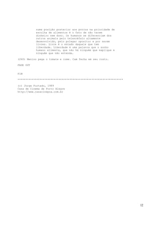 12
numa posição posterior aos porcos na prioridade de
escolha de alimentos é o fato de não terem
dinheiro nem dono. Os humanos se diferenciam dos
outros animais pelo telencéfalo altamente
desenvolvido, pelo polegar opositor e por serem
livres. Livre é o estado daquele que tem
liberdade. Liberdade é uma palavra que o sonho
humano alimenta, que não há ninguém que explique e
ninguém que não entenda.
(260) Menino pega o tomate e come. Cam fecha em seu rosto.
FADE OUT
FIM
*******************************************************************
(c) Jorge Furtado, 1989
Casa de Cinema de Porto Alegre
http://www.casacinepoa.com.br
 