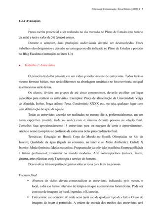 Oficina de Comunicação | Érica Ribeiro | 20011.2 | 7
1.2.2 Avaliações
Prova escrita presencial a ser realizada no dia marcado no Plano de Estudos (no horário
da aula) e terá o valor de 5,0 (cinco) pontos.
Durante o semestre, duas produções audiovisuais deverão ser desenvolvidas. Estes
trabalhos são obrigatórios e deverão ser entregues no dia indicado no Plano de Estudos e postado
no Blog Escaletas (instruções no item 1.3)
• Trabalho 1: Entrevistas
O primeiro trabalho consiste em um vídeo prioritariamente de entrevistas. Todos terão o
mesmo formato básico, mas serão diferentes na abordagem temática e no foco territorial no qual
as entrevistas serão feitas.
Os alunos, dividos em grupos de até cinco componentes, deverão escolher um lugar
específico para realizar as entrevistas. Exemplos: Praça de alimentação da Universidade Veiga
de Almeida, Isobar, Praça Afonso Pena, Condomínio XXXX etc., ou seja, qualquer lugar com
uma delimitação de ação da equipe.
Todas as entrevistas deverão ser realizadas no mesmo dia e, preferencialmente, em um
turno específico (manhã, tarde ou noite) com o mínimo de oito pessoas na edição final.
Conselho: faça aproximadamente 15 entrevistas para ter margem de corte e aproveitamento.
Anote o nome (completo) e profissão de cada uma delas para creditação final.
Temáticas: Educação no Brasil; Copa do Mundo no Brasil; Olimpíadas no Rio de
Janeiro; Qualidade da água (ligada ao consumo, ao lazer e ao Meio Ambiente); Cidade X
Interior; Moda feminina; Moda masculina; Programação da televisão brasileira; Empregabilidade
e futuro profissional; Consumo no mundo moderno; Arte contemporânea (música, teatro,
cinema, artes plásticas etc); Tecnologia a serviço do homem.
Desenvolver três ou quatro perguntas sobre o tema para fazer às pessoas.
Formato final
Abertura do vídeo: deverá contextualizar as entrevistas, indicando, pelo menos, o
local, o dia e o turno (intervalo de tempo) em que as entrevistas foram feitas. Pode ser
com uso de imagens do local, legendas, off, cartelas.
Entrevistas: uso somente de corte seco (sem uso de qualquer tipo de efeito). O uso de
imagens de insert é permitido. A ordem de entrada dos trechos das entrevistas será
 