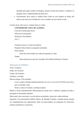 Oficina de Comunicação | Érica Ribeiro | 20011.2 | 8
decidida pelo grupo (ordem cronológica, assunto, divisão por homens e mulheres ou
qualquer outra, complementação de ideias etc).
Encerramento: deve conter os créditos finais. Pode ser com imagens ao fundo, tela
preta (ou de outra cor), dividida etc, com os créditos em movimento ou não.
Créditos finais (não escreva ‘créditos finais no vídeo)
UNIVERSIDADE VEIGA DE ALMEIDA
Curso de Comunicação Social
Oficina de Comunicação
Professora: Érica Ribeiro
2011.2
Temática (escrever o nome da temática)
Perguntas feitas (indicar as perguntas realizadas)
Entrevistados:
Nome dos entrevistados por ordem de aparição no vídeo
Equipe:
Nome da pessoa (o que fez). Exemplo: Érica Ribeiro (Direção e Câmera)
Dados gerais do Trabalho 1:
Valor: 5,0 pontos
Grupo: até 5 pessoas
Tempo: até 8 minutos
Temática: a escolher
Data de entrega: 29 de setembro
Levar o arquivo fechado (preferencialmente em wmv ou avi) em CD, DVD ou pen drive,
para ver durante a aula.
Postar o vídeo no Youtube e no Blog Escaletas
Objetivo: treinar enquadramentos diferenciados de acordo com o ambiente, captação de áudio e
percepção de iluminação ambiente.
Observação: não é necessário o uso de música na produção. Aproveite o áudio ambiente.
Sugestões: Ver documentário Edifício Master, de Eduardo Coutinho e também prestar atenção
aos enquadramentos dos depoimentos (falas de entrevistados) em programas de entrevistas,
matérias jornalísticas e comerciais.
 