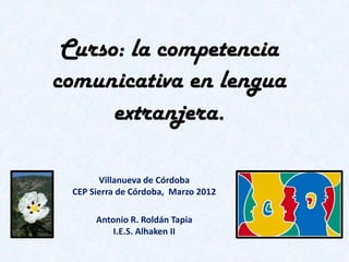 Curso: la competencia
comunicativa en lengua
      extranjera.

       Villanueva de Córdoba
 CEP Sierra de Córdoba, Marzo 2012

      Antonio R. Roldán Tapia
          I.E.S. Alhaken II
 