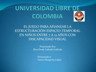 UNIVERSIDAD LIBRE DE COLOMBIA EL JUEGO PARA AFIANZAR LA ESTRUCTURACIÓN ESPACIO-TEMPORAL EN NIÑOS ENTRE 7 A 12 AÑOS CON DISCAPACIDAD VISUAL Presentado a: Fanny Margarita López 