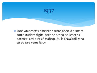 John Atanasoff comienza a trabajar en la primera
computadora digital pero se olvida de llenar su
patente, casi diez años después, la ENAC utilizaría
su trabajo como base.
1937
 