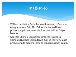  William Hewlett y David Packard formaron HP en una
marquesina en Palo Alto California. Konrad Zuse
produce la primera computadora que utiliza código
binario.
 Georges Stibitz y Samuel Williams construyen la
Complex Number Computer, la cual se convierte en la
precursora de módem como lo conocemos hoy en día.
1938-1940
 