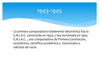  La primera computadora totalmente electrónica fue la
E.N.I.A.C. construida en 1943; y fue terminada en 1945.
E.N.I.A.C. , una computadora de Primera Generación,
económica, científico-académico y funcionaba a
válvulas de vacío
1943-1945
 