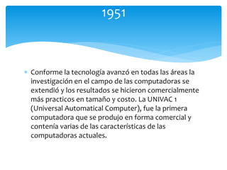  Conforme la tecnología avanzó en todas las áreas la
investigación en el campo de las computadoras se
extendió y los resultados se hicieron comercialmente
más practicos en tamaño y costo. La UNIVAC 1
(Universal Automatical Computer), fue la primera
computadora que se produjo en forma comercial y
contenía varias de las características de las
computadoras actuales.
1951
 