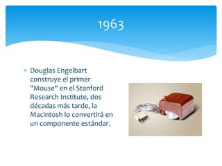  Douglas Engelbart
construye el primer
"Mouse" en el Stanford
Research Institute, dos
décadas más tarde, la
Macintosh lo convertirá en
un componente estándar.
1963
 