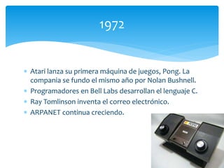  Atari lanza su primera máquina de juegos, Pong. La
compania se fundo el mismo año por Nolan Bushnell.
 Programadores en Bell Labs desarrollan el lenguaje C.
 Ray Tomlinson inventa el correo electrónico.
 ARPANET continua creciendo.
1972
 
