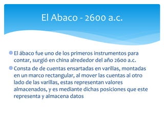 El ábaco fue uno de los primeros instrumentos para
contar, surgió en china alrededor del año 2600 a.c.
Consta de de cuentas ensartadas en varillas, montadas
en un marco rectangular, al mover las cuentas al otro
lado de las varillas, estas representan valores
almacenados, y es mediante dichas posiciones que este
representa y almacena datos
El Abaco - 2600 a.c.
 