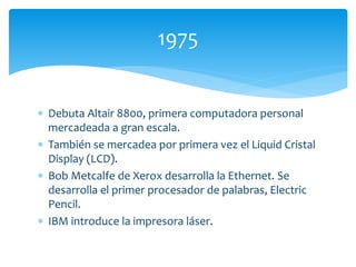  Debuta Altair 8800, primera computadora personal
mercadeada a gran escala.
 También se mercadea por primera vez el Liquid Cristal
Display (LCD).
 Bob Metcalfe de Xerox desarrolla la Ethernet. Se
desarrolla el primer procesador de palabras, Electric
Pencil.
 IBM introduce la impresora láser.
1975
 