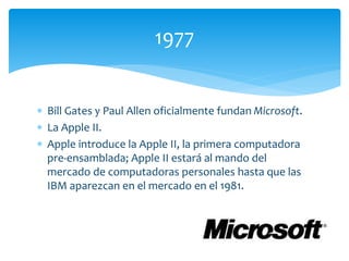  Bill Gates y Paul Allen oficialmente fundan Microsoft.
 La Apple II.
 Apple introduce la Apple II, la primera computadora
pre-ensamblada; Apple II estará al mando del
mercado de computadoras personales hasta que las
IBM aparezcan en el mercado en el 1981.
1977
 