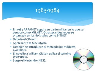  En 1983 ARPANET separa su parte militar en lo que se
conoce como MILNET. Otras grandes redes se
organizan en los 80's tales como BITNET
 Debuta el CD-rom.
 Apple lanza la Macintosh.
 También se introducen al mercado los módems
2,400kb/s.
 El novelista William Gibson utiliza el termino
cyberspace.
 Surge el Nintendo (NES).
1983-1984
 