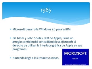  Microsoft desarrolla Windows 1.0 para la IBM.
 Bill Gates y John Sculley CEO de Apple, firma un
arreglo confidencial concediéndole a Microsoft el
derecho de utilizar la interface gráfica de Apple en sus
programas.
 Nintendo llega a los Estados Unidos.
1985
 