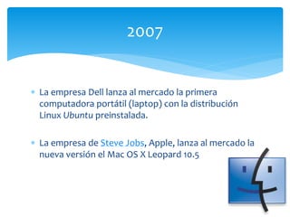  La empresa Dell lanza al mercado la primera
computadora portátil (laptop) con la distribución
Linux Ubuntu preinstalada.
 La empresa de Steve Jobs, Apple, lanza al mercado la
nueva versión el Mac OS X Leopard 10.5
2007
 