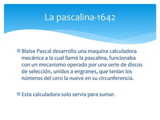 Blaise Pascal desarrollo una maquina calculadora
mecánica a la cual llamó la pascalina, funcionaba
con un mecanismo operado por una serie de discos
de selección, unidos a engranes, que tenían los
números del cero la nueve en su circunferencia.
Esta calculadora solo servia para sumar.
La pascalina-1642
 