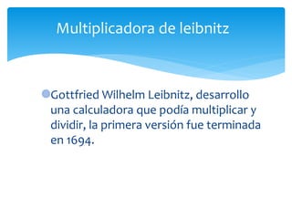 Gottfried Wilhelm Leibnitz, desarrollo
una calculadora que podía multiplicar y
dividir, la primera versión fue terminada
en 1694.
Multiplicadora de leibnitz
 
