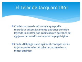 Charles Jacquard creó un telar que podía
reproducir automáticamente patrones de tejido
leyendo la información codificada en patrones de
agujeros perforados en tarjetas de papel rígido.
Charles Babbage quiso aplicar el concepto de las
tarjetas perforadas del telar de Jacquard en su
motor analítico.
El Telar de Jacquard 1801
 