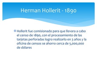 Hollerit fue comisionado para que llevara a cabo
el censo de 1890, con el procesamiento de las
tarjetas perforadas logro realizarlo en 3 años y la
oficina de censos se ahorro cerca de 5,000,000
de dólares
Herman Hollerit - 1890
 
