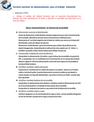 1. Aplicando el PDCA
a. Indique el nombre del módulo formativo que se encuentra desarrollando (La
práctica que está realizando en el taller) y describa la actividad que desarrolla en su
área de trabajo.
Hacer mantenimiento al sistema de encendido
Desmontar montar eldistribuidor
Antes de desmontar el distribuidor siempre asegurarse que este correctamente
sincronizado, identificar previas como marcaciones o señalizaciones.
Desconecte el terminal negativo de la batería, realiza una marca en la base del
distribuidor antes de aflojar los pernos.
Desmontar el distribuidor para eso tenemos que utilizar de preferencia los
dados hexagonales dependiendoal vehículolos mas usados son 12 13mm y
también se puede utilizar llaves mixtas para aflojar los pernos.
Comprobar módulo de controleléctrico
Comprobar la alimentación 12 voltios y gira la llave de encendido a la posición
ON y comprobar con un multímetro en el terminal B y en el cuerpo del módulo
debería registrar 12V esta alimentación viene del interruptorde encendido al
terminal B del módulo.
Verificar cambiar cablesde bujías
Inspeccionar visualmente los cables de bujías si no existen danos en el mismo
cable o terminal suelto. Cuando desconecte conecte el cable ya sea desde la
misma bujías y la tapa del distribuidor, escuchara el tactoun CLICK cuando este
bien ajustado.
Verificar cambiar bobina de encendido
Comprobar la alimentación de la bobina la bobinarecibe la Alimentación de 12V
en el terminal positivo o 15 desde el interruptorde encendido.
Comprobar la resistencia primaria y secundaria de la bobinade encendido.
Verificar cambiar tapa y rotor
Verificar desgastes en los terminales de la tapa y rotor, revisar posibles desgastes
en los terminales o postes de la tapa y la punta de rotor.
 