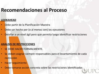 Recomendaciones al Proceso
LOOKAHEAD
• Debe partir de la Planificación Maestra
• Debe ser hecho por (o al menos con) los ejecutores
• Detallar a un nivel ágil pero que permita luego identificar restricciones
ANALISIS DE RESTRICCIONES
• SE DEBE HACER FORMALMENTE.
• Se deben asignar siempre responsables para el levantamiento de cada
restricción
• Hacer seguimiento
• Debe tomarse acción concreta sobre las restricciones identificadas
 