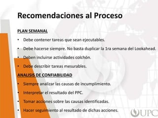 Recomendaciones al Proceso
PLAN SEMANAL
• Debe contener tareas que sean ejecutables.
• Debe hacerse siempre. No basta duplicar la 1ra semana del Lookahead.
• Deben incluirse actividades colchón.
• Debe describir tareas mesurables.
ANALISIS DE CONFIABILIDAD
• Siempre analizar las causas de incumplimiento.
• Interpretar el resultado del PPC.
• Tomar acciones sobre las causas identificadas.
• Hacer seguimiento al resultado de dichas acciones.
 