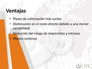 Ventajas
• Plazos de culminación más cortos
• Disminución en el costo directo debido a una menor
variabilidad
• Reducción del riesgo de imprevistos y retrasos
• Mejora continua
 