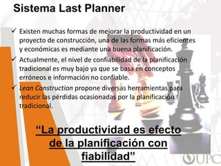  Existen muchas formas de mejorar la productividad en un
proyecto de construcción, una de las formas más eficientes
y económicas es mediante una buena planificación.
 Actualmente, el nivel de confiabilidad de la planificación
tradicional es muy bajo ya que se basa en conceptos
erróneos e información no confiable.
 Lean Construction propone diversas herramientas para
reducir las pérdidas ocasionadas por la planificación
tradicional.
Sistema Last Planner
“La productividad es efecto
de la planificación con
fiabilidad”
 