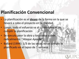Planificación Convencional
• La planificación es el deseo de la forma en la que se
llevará a cabo el proyecto en la realidad
• Luego, todo el esfuerzo va al control: tratar de
cumplir la planificación
• Se ejecuta peor la obra y los costos suben
radicalmente: “Ataque Apache”
• Ballard (1994): 1/3 de las veces no se cumple lo
planificado en el lapso de 1 semana
 