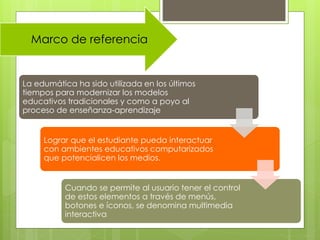 Marco de referencia
La edumática ha sido utilizada en los últimos
tiempos para modernizar los modelos
educativos tradicionales y como a poyo al
proceso de enseñanza-aprendizaje
Lograr que el estudiante pueda interactuar
con ambientes educativos computarizados
que potencialicen los medios.
Cuando se permite al usuario tener el control
de estos elementos a través de menús,
botones e íconos, se denomina multimedia
interactiva
 