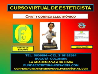 CURSO VIRTUAL DE ESTETICISTA
        Chat y correo electrónico




  CENTRO DE                       certificación
   ESTUDIOS


       TEL: 5601884 – CEL: 3118182584
             BOGOTÁ - COLOMBIA
         LA ACADEMIA VA A SU CASA
      FUNDAESCRITOR@HISPAVISTA.COM
 conferencistanumerounodelmundo@gmail.com
 
