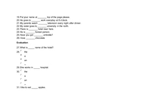 19.Put your name at _______ top of the page please.
20.He goes to _______ work everyday at 8 o'clock.
21.My parents watch _______ television every night after dinner.
22.My sister goes to _______ university in the north.
23.There is _______ hotel near here.
24.He is _______ honest person.
25.Have you got _______ umbrella?
26.I love _______ chocolate
Evaluation
27.What is _____ name of the hotel?
28. the
a
an
--
29.She works in _____ hospital.
30. the
a
an
--
31.I like to eat _____ apples.
 