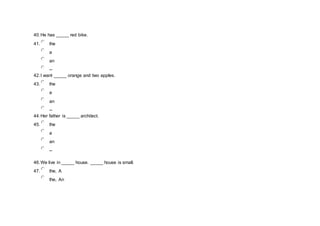 40.He has _____ red bike.
41. the
a
an
--
42.I want _____ orange and two apples.
43. the
a
an
--
44.Her father is _____ architect.
45. the
a
an
--
46.We live in _____ house. _____ house is small.
47. the, A
the, An
 
