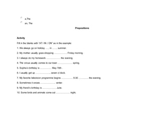 a,The
an, The
Prepositions
Activity
Fill in the blanks with “AT / IN / ON” as in the example:
1. We always go on holiday ….. in ……. summer.
2. My mother usually goes shopping …………….. Friday morning.
3. I always do my homework ……………… the evening.
4. The circus usually comes to our town ………………. spring.
5. Sophia’s birthday is …………… May 16th .
6. I usually get up ……………….. seven o’clock.
7. My favorite television programme begins …………… 6:30 …………. the evening.
8. Sometimes it snows ……………….. winter.
9. My friend’s birthday is ……………… June.
10. Some birds and animals come out ……………… night.
 