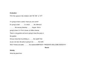 Evaluation
Fill in the spaces in the invitation with “IN”,”ON” or “AT”:
I’m going to have a party! I hope you can come!!
It’s going to start ……… 5 o’clock …….. the afternoon
……….. the secong Saturday ……… August. We’re
going to have it in Tom’s house on Wilton Avenue.
There’s a big garden and we’re going to have the party in
the garden.
Did you know that my birthday is …….. the eighth? But
as you can see, the party is going to be ………. the tenth.
Why? Parties are better ………. the weekend!BIRTHDAY PRESENTS WELCOME ANYDAY!!!!
Nouns
Activity
Write the plural form
 