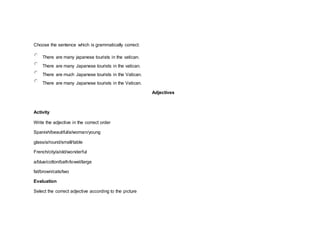 Choose the sentence which is grammatically correct:
There are many japanese tourists in the vatican.
There are many Japanese tourists in the vatican.
There are much Japanese tourists in the Vatican.
There are many Japanese tourists in the Vatican.
Adjectives
Activity
Write the adjective in the correct order
Spanish/beautiful/a/woman/young
glass/a/round/small/table
French/city/a/old/wonderful
a/blue/cotton/bath/towel/large
fat/brown/cats/two
Evaluation
Select the correct adjective according to the picture
 