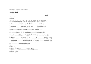 http://iteslj.org/v/ei/adjectives.html
Second Week
Verbs
Activity
Fill in the blanks using “AM, IS, ARE, AM NOT, ISN’T, AREN’T”:
1. It ……………. an onion. (+) 11. Đzmir ………….. a city. (+)
2. Jasmine ……….. a student. (-) 12. He ……… a postman. (+)
3. We ……….friends. (+) 13. It ………. nine o’clock. (+)
4. I ………. hungry. (-) 14. Manhattan …………. an island. (-)
5. Mark ............. 20 years old. (+) 15. Mr. Richards …… a lawyer. (+)
6. A bee ……….. a big insect. (-) 16. I ………..ill. I …………. happy. (+ / -)
7. Newsweek ………… a magazine. (+) 17. London ……….. a big city. (+)
8. I …………. a professional football
player. (-)
9. Dave and Adrian ………… sisters. They ……..
brothers. (- / +)
 